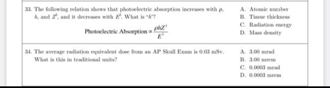 33. The following relation shows that photoelectric absorption increases with p.
h, and Z', and it decreases with E. What is "h"?
A. Atomic number
B. Tissue thickness
C. Radiation energy
phz
E'
Photoclectric Absorption
D. Mass density
34. The average radiation equivalent dose from an AP Skull Exam is 0.03 mSv.
A. 3.00 mrad
What is this in traditional units?
B. 3.00 mrem
C. 0.0003 mrad
D. 0.0003 mrem
