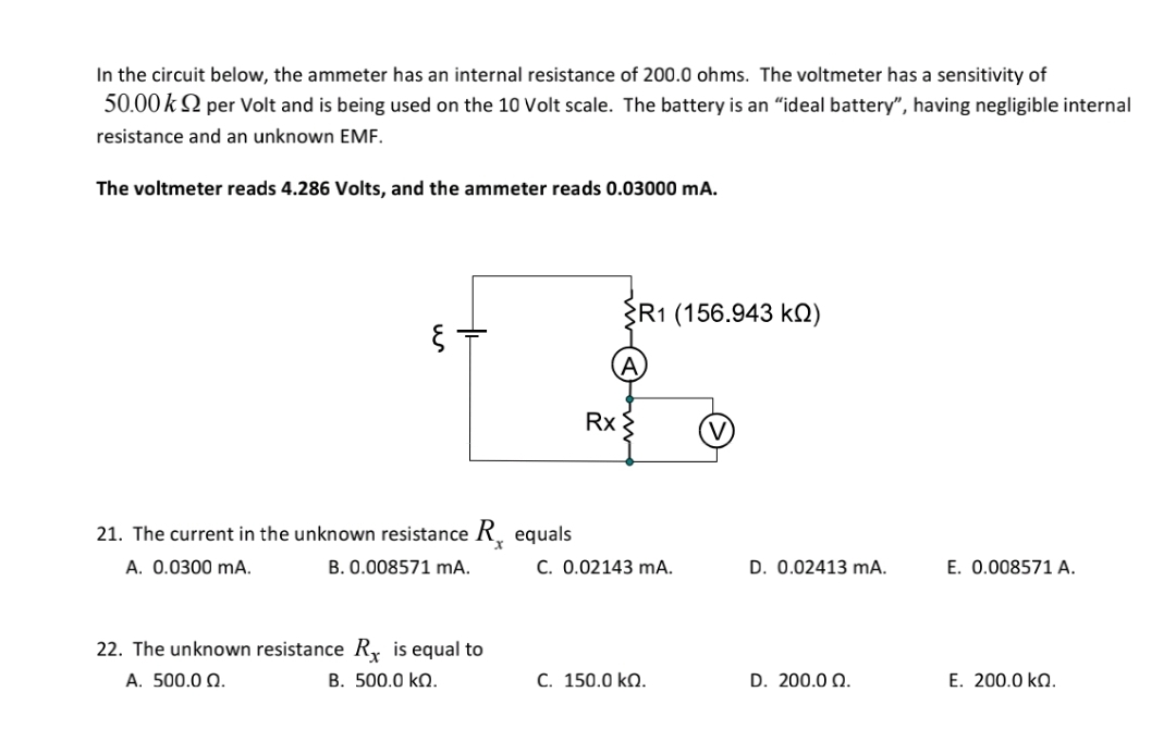 In the circuit below, the ammeter has an internal resistance of 200.0 ohms. The voltmeter has a sensitivity of
50.00 k 2 per Volt and is being used on the 10 Volt scale. The battery is an "ideal battery", having negligible internal
resistance and an unknown EMF.
The voltmeter reads 4.286 Volts, and the ammeter reads 0.03000 mA.
R1 (156.943 kN)
Rx
21. The current in the unknown resistance R. equals
A. 0.0300 mA.
B. 0.008571 mA.
C. 0.02143 mA.
D. 0.02413 mA.
E. 0.008571 A.
22. The unknown resistance R, is equal to
A. 500.0 Q.
B. 500.0 kQ.
C. 150.0 kQ.
D. 200.0 Q.
E. 200.0 kQ.
