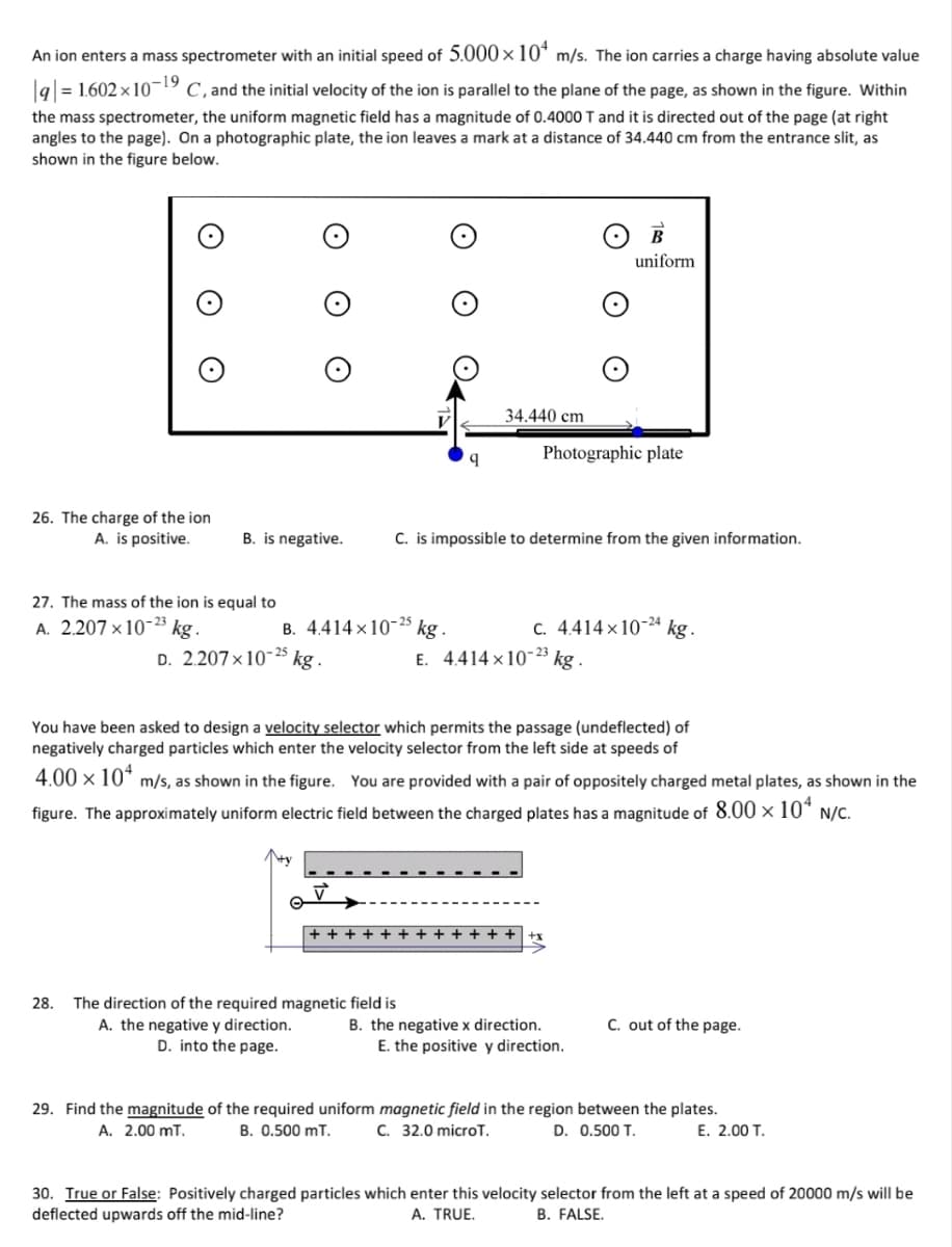 An ion enters a mass spectrometer with an initial speed of 5.000 ×10* m/s. The ion carries a charge having absolute value
|q|= 1.602 × 10¬!
C, and the initial velocity of the ion is parallel to the plane of the page, as shown in the figure. Within
the mass spectrometer, the uniform magnetic field has a magnitude of 0.4000 T and it is directed out of the page (at right
angles to the page). On a photographic plate, the ion leaves a mark at a distance of 34.440 cm from the entrance slit, as
shown in the figure below.
uniform
34.440 cm
Photographic plate
26. The charge of the ion
A. is positive.
B. is negative.
C. is impossible to determine from the given information.
27. The mass of the ion is equal to
A. 2.207 ×10-23 kg.
B. 4.414 x10-25 kg.
C. 4.414 x 10-4 kg.
D. 2.207×10¯ kg .
25
E. 4.414 x 1023 kg
You have been asked to design a velocity selector which permits the passage (undeflected) of
negatively charged particles which enter the velocity selector from the left side at speeds of
4.00 × 104
m/s, as shown in the figure. You are provided with a pair of oppositely charged metal plates, as shown in the
figure. The approximately uniform electric field between the charged plates has a magnitude of 8.00 × 10*
N/C.
The direction of the required magnetic field is
A. the negative y direction.
D. into the page.
28.
C. out of the page.
B. the negative x direction.
E. the positive y direction.
29. Find the magnitude of the required uniform magnetic field in the region between the plates.
A. 2.00 mT.
B. 0.500 mT.
C. 32.0 microT.
D. 0.500 T.
Е. 2.00 T.
30. True or False: Positively charged particles which enter this velocity selector from the left at a speed of 20000 m/s will be
deflected upwards off the mid-line?
A. TRUE.
B. FALSE.
