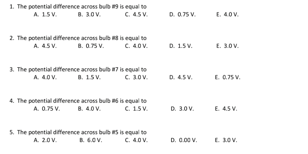 1. The potential difference across bulb #9 is equal to
В. 3.0 V.
A. 1.5 V.
C. 4.5 V.
D. 0.75 V.
E. 4.0 V.
2. The potential difference across bulb #8 is equal to
B. 0.75 V.
A. 4.5 V.
C. 4.0 V.
D. 1.5 V.
Е. 3.0 V.
3. The potential difference across bulb #7 is equal to
В. 1.5 V.
A. 4.0 V.
С. 3.0 V.
D. 4.5 V.
E. 0.75 V.
4. The potential difference across bulb #6 is equal to
В. 4.0 V.
A. 0.75 V.
C. 1.5 V.
D. 3.0 V.
E. 4.5 V.
5. The potential difference across bulb #5 is equal to
В. 6.0 V.
A. 2.0 V.
C. 4.0 V.
D. 0.00 V.
E. 3.0 V.
