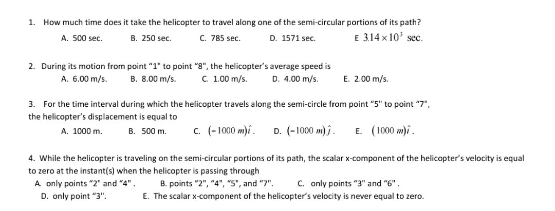 1. How much time does it take the helicopter to travel along one of the semi-circular portions of its path?
A. 500 sec.
B. 250 sec.
C. 785 sec.
D. 1571 sec.
E 3.14 x 10' sec.
2. During its motion from point “1" to point "8", the helicopter's average speed is
D. 4.00 m/s.
А. 6.00 m/s.
B. 8.00 m/s.
С. 1.00 m/s.
E. 2.00 m/s.
3. For the time interval during which the helicopter travels along the semi-circle from point "5" to point "7",
the helicopter's displacement is equal to
A. 1000 m.
B. 500 m.
с. (-1000 т)i.
D. (-1000 m) ĵ.
E. (1000 m)î .
4. While the helicopter is traveling on the semi-circular portions of its path, the scalar x-component of the helicopter's velocity is equal
to zero at the instant(s) when the helicopter is passing through
C. only points "3" and "6" .
E. The scalar x-component of the helicopter's velocity is never equal to zero.
A. only points “2" and "4" .
B. points "2", "4", “5", and “7".
D. only point "“3".
