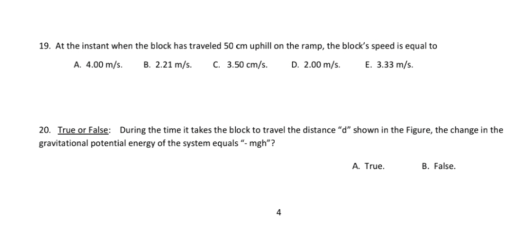 19. At the instant when the block has traveled 50 cm uphill on the ramp, the block's speed is equal to
A. 4.00 m/s.
B. 2.21 m/s.
C. 3.50 cm/s.
D. 2.00 m/s.
E. 3.33 m/s.
20. True or False: During the time it takes the block to travel the distance “d" shown in the Figure, the change in the
gravitational potential energy of the system equals “- mgh"?
A. True.
B. False.
4
