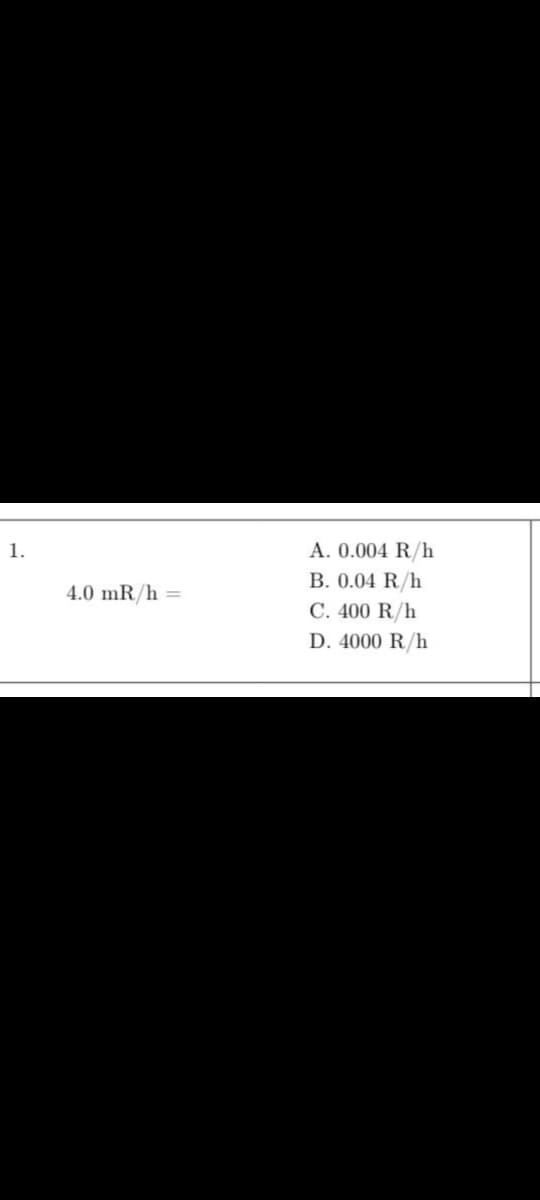 1.
4.0 mR/h =
A. 0.004 R/h
B. 0.04 R/h
C. 400 R/h
D. 4000 R/h