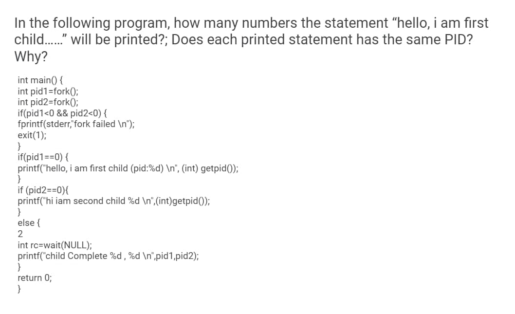 In the following program, how many numbers the statement "hello, i am first
child.." will be printed?; Does each printed statement has the same PID?
Why?
int main() {
int pid1=fork();
int pid2=fork();
if(pid1<0 && pid2<0) {
fprintf(stderr,"fork failed \n");
exit(1);
}
if(pid1==0) {
printf("hello, i am first child (pid:%d) \n", (int) getpid());
if (pid2==0){
printf("hi iam second child %d \n",(int)getpid());
}
else {
2
int rc=wait(NULL);
printf("child Complete %d , %d \n",pid1,pid2);
}
return 0;
}
