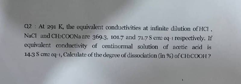 Q2 At 291 K, the equivalent conductivities at infinite dilution of HCI,
NaCl and CH3COONA are 369.3, 101.7 and 71.7 S cm2 eq-1 respectively. If
equivalent conductivity of centinormal solution of acetic acid is
14.3 S cm2 eq-1, Calculate of the degree of dissociation (in %) of CH3COOH ?
