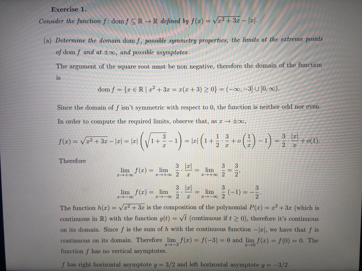 Exercise 1.
Consider the function f: dom f CR → R defined by f(x) = √x² + 3x − |x|.
(a) Determine the domain dom f, possible symmetry properties, the limits at the extreme points
of dom f and at too, and possible asymptotes.
The argument of the square root must be non negative, therefore the domain of the function
is
dom f = {x ER | x² + 3x = x(x + 3) ≥ 0} = (-∞, -3] U [0, ∞).
Since the domain of f isn't symmetric with respect to 0, the function is neither odd nor even.
In order to compute the required limits, observe that, as x→ ∞,
f(x)=√x² + 3x - |x| = |x|
Therefore
lim f(x) =
x4+∞
+
3
X
lim
x+∞
= x1 +
lim f(x) = lim
8118
3 x
2 x
3 |x|
xx 2 X
1 3
x
3
ت ات
lim
x+∞ 2
312
lim
xx 2
+o
=
312
(-1)
3
2
3 |x|
X
+0(1).
The function h(x)=√x² + 3x is the composition of the polynomial P(x) = x² + 3x (which is
continuous in R) with the function g(t) √t (continuous if t > 0), therefore it's continuous
on its domain. Since f is the sum of h with the continuous function -x], we have that fis
continuous on its domain. Therefore lim, f(x) = f(-3) = 0 and lim f(x) = f(0) =0. The
function f has no vertical asymptotes.
x-0
f has right horizontal asymptote y = 3/2 and left horizontal asymptote y = -3/2.