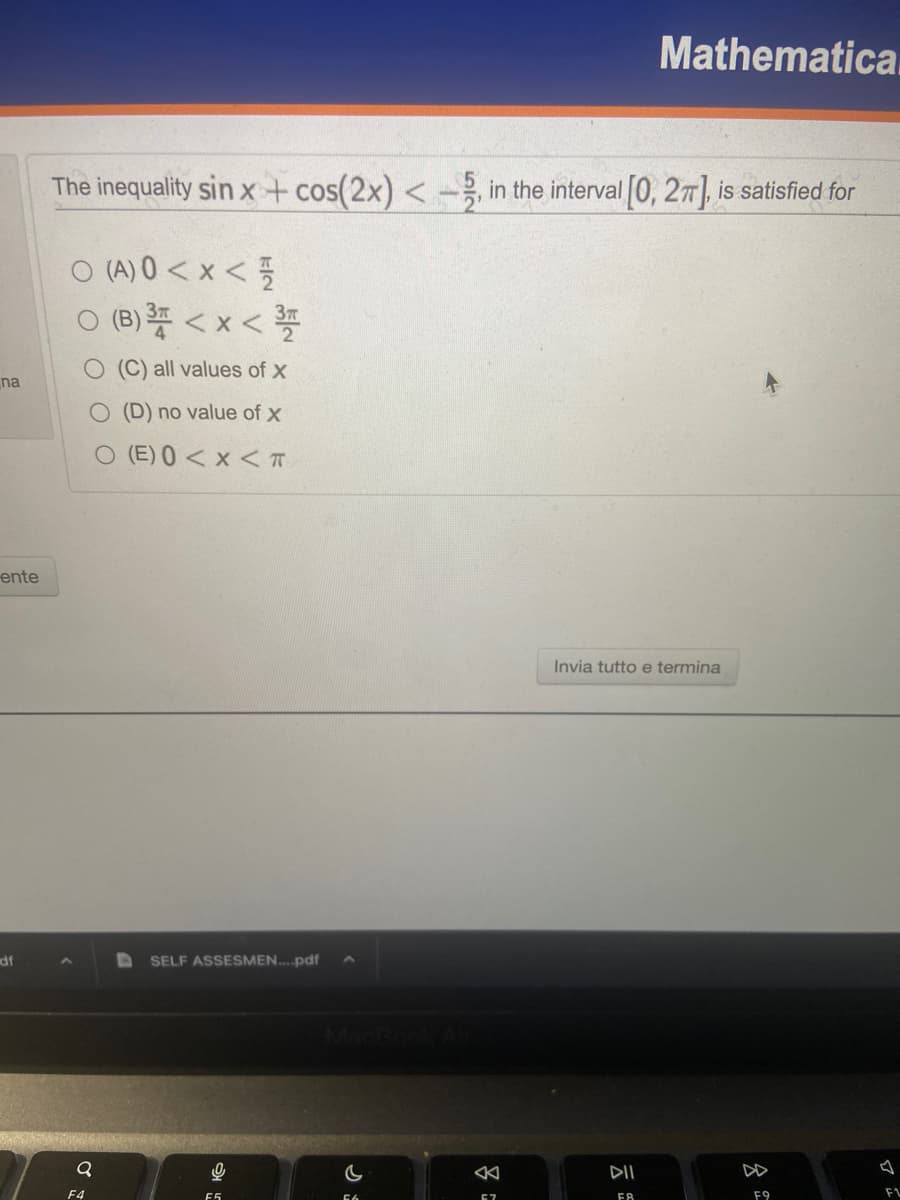 na
ente
df
The inequality sin x + cos(2x) <-5, in the interval [0, 2π], is satisfied for
O(A) 0<x< 1/1
O (B) ³ <x<3
(C) all values of x
O (D) no value of x
O (E) 0 < x < T
Q
F4
SELF ASSESMEN....pdf
0
F5
57
Invia tutto e termina
7
Mathematica.
DII
FA
F9
FL