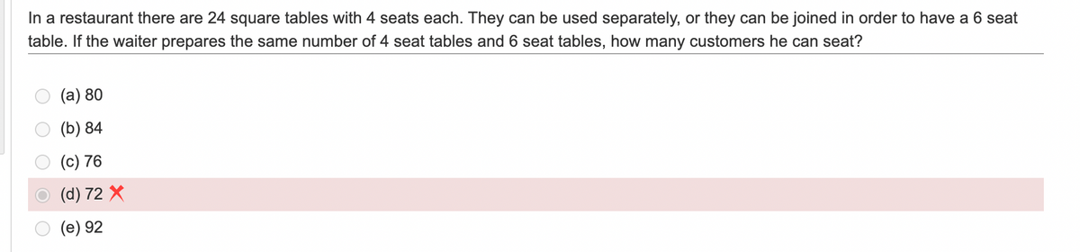 In a restaurant there are 24 square tables with 4 seats each. They can be used separately, or they can be joined in order to have a 6 seat
table. If the waiter prepares the same number of 4 seat tables and 6 seat tables, how many customers he can seat?
(a) 80
(b) 84
(c) 76
(d) 72 X
(e) 92