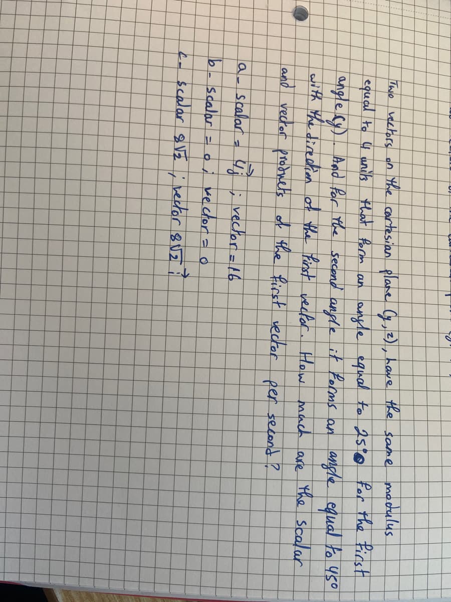 70
Two vectors on the cartesian plane (y, 2), have the same modulus
equal to 4 units that form an angle equal to 25% for the first
angle (y). And for the second angle it forms an angle equal to 45°
with the direction of the first vector. How much
the scalar
are
and vector products.
of the first vector
per second?
a_ scalar = 4; ; vector = 16
b- scalar = or vector = 0
c- scalar 8√₂ ; vector 8√₂