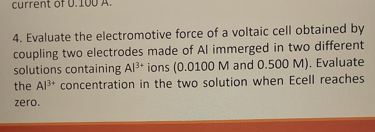 current of U.1
4. Evaluate the electromotive force of a voltaic cell obtained by
coupling two electrodes made of Al immerged in two different
solutions containing Al³+ ions (0.0100 M and 0.500 M). Evaluate
the Al³+ concentration in the two solution when Ecell reaches
zero.