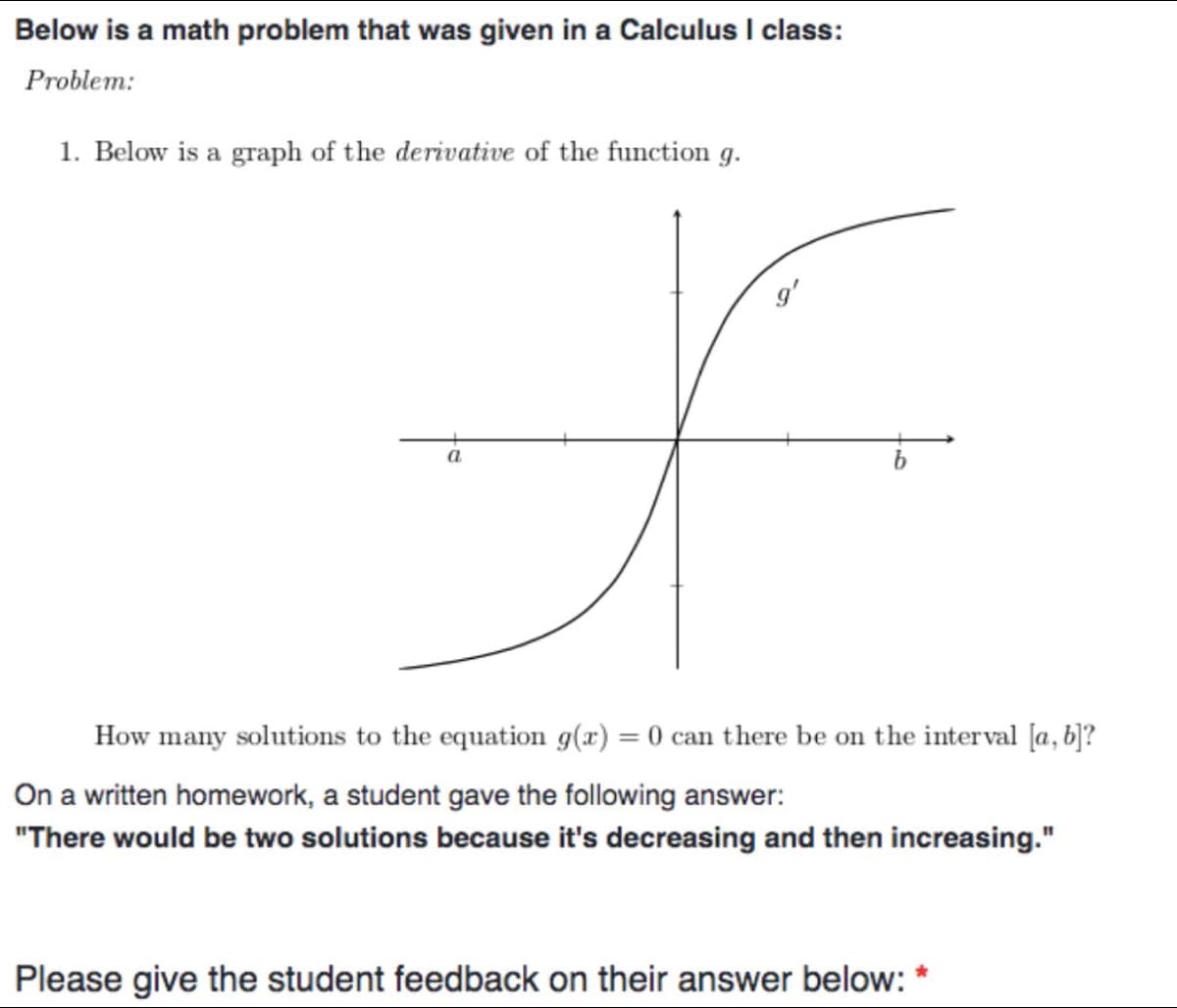 Below is a math problem that was given in a Calculus I class:
Problem:
1. Below is a graph of the derivative of the function g.
f
a
How many solutions to the equation g(x) = 0 can there be on the interval [a, b]?
On a written homework, a student gave the following answer:
"There would be two solutions because it's decreasing and then increasing."
Please give the student feedback on their answer below: *