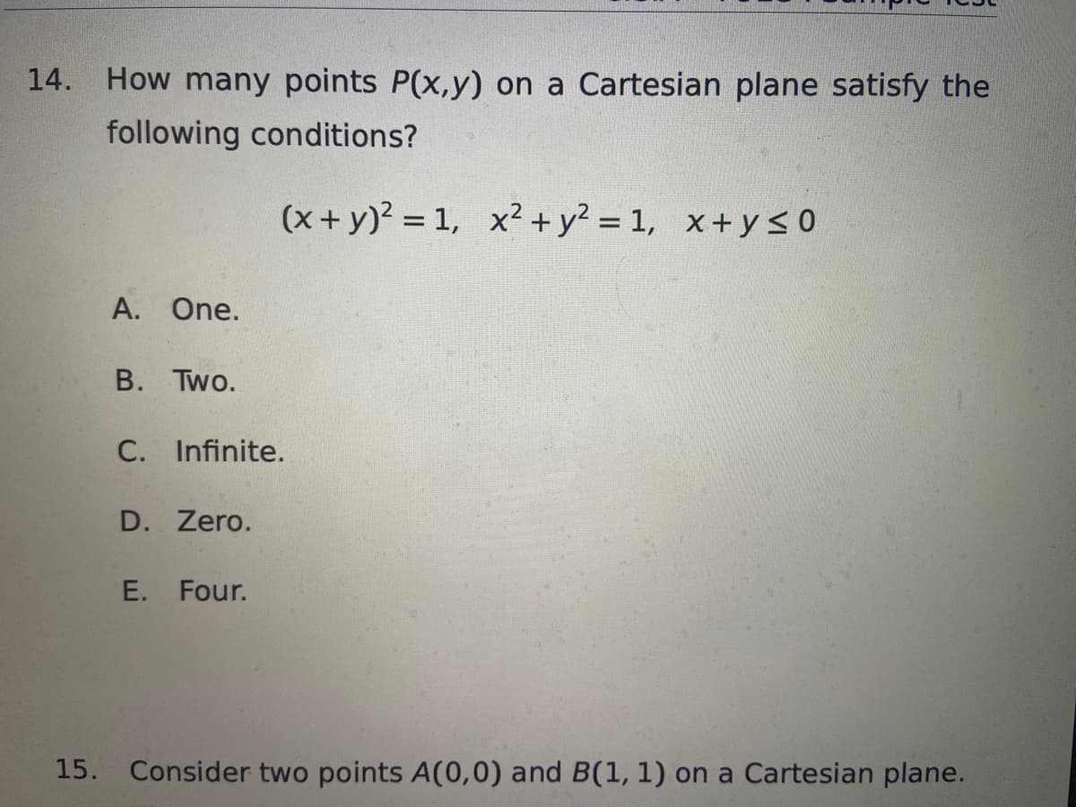 14.
How many points P(x,y) on a Cartesian plane satisfy the
following conditions?
(x + y)² =1, x² + y² = 1, x+y≤0
A. One.
B. Two.
C. Infinite.
D. Zero.
E. Four.
15. Consider two points A(0,0) and B(1, 1) on a Cartesian plane.