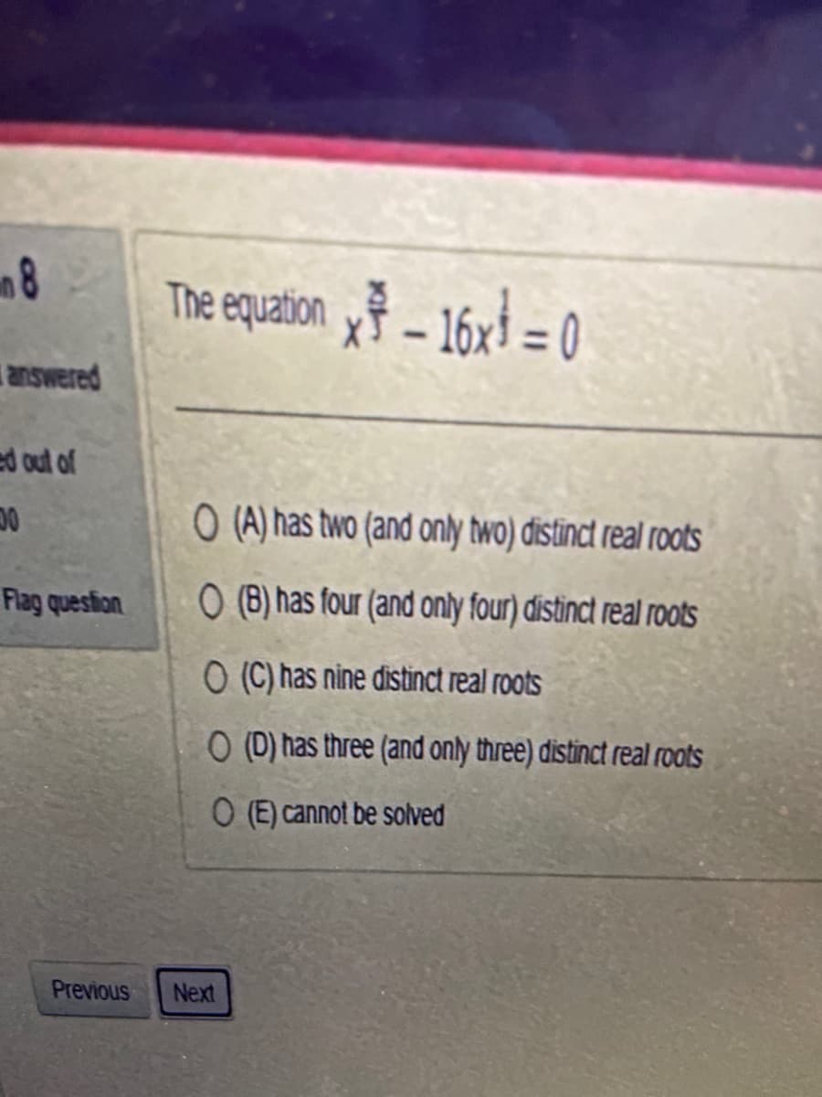 8
answered
ed out of
00
Flag question
The equation x - 16x = 0
O (A) has two (and only two) distinct real roots
O(B) has four (and only four) distinct real roots
O (C) has nine distinct real roots
O (D) has three (and only three) distinct real roots
O (E) cannot be solved
Previous Next