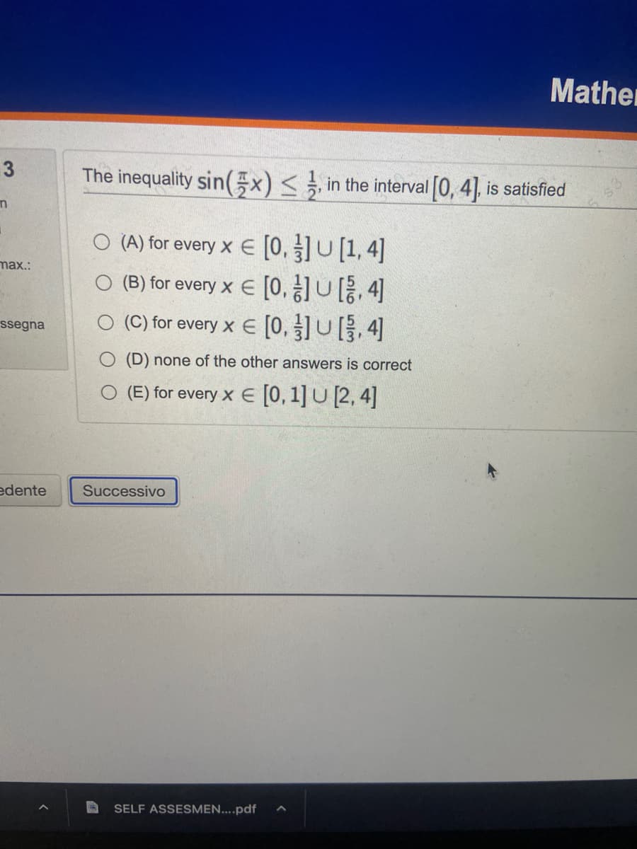 3
n
max.:
ssegna
edente
The inequality sin(x) ≤, in the interval [0, 4], is satisfied
O(A) for every x € [0,]U[1,4]
(B) for every x = [0,1]U[4]
O (C) for every x € [0]U[3,4]
(D) none of the other answers is correct
(E) for every x = [0, 1] U [2, 4]
Successivo
Mather
SELF ASSESMEN....pdf ^