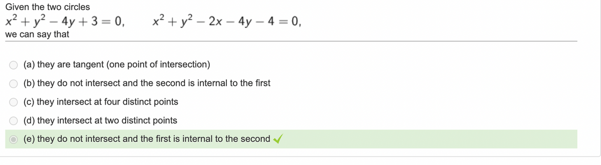 Given the two circles
x² + y? – 4y + 3 = 0,
x² + y? – 2x – 4y – 4 = 0,
-
we can say that
(a) they are tangent (one point of intersection)
(b) they do not intersect and the second is internal to the first
(c) they intersect at four distinct points
(d) they intersect at two distinct points
(e) they do not intersect and the first is internal to the second
