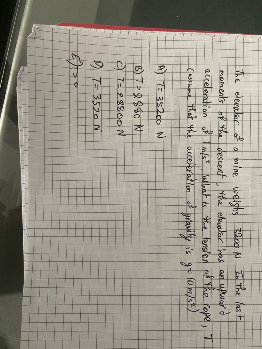 1-
In the last
The elevator of a mine weighs 3200 N
moments of the descent, the elevator has an upward
acceleration of I m/s². What is the tension of the rope, I
Cassume that the acceleration of gravity is g = 10 m/s²)
AT 35200 N
B) T = 2880 N
C) T = 28800 N
9 T = 3520 N
E)T=0