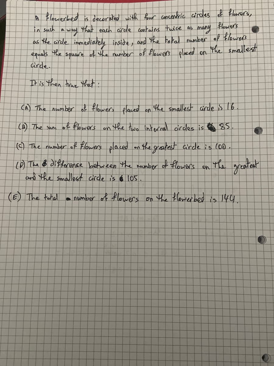 flowers
A flowerbed is decorated with four concentric circles of flowers,
in such a way that each circle contains twice as
many
as the circle immediately inside, and the botal number of flowers
The smallest
of the number of flowers placed on
equals
the
square
arde.
It is then true that:
(A) The number of flowers placed on the smallest arde is 16
(B) The sum of flowers on the two internal circles is
85.
(c) The number of flowers placed on the greatest circle is (00.
(P) The difference between the number
of flowers
and the smallest circle is $105.
(E) The total
on
ख्र
3
greatest
• number of flowers on the flowerbed is 144.
