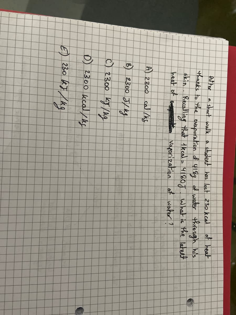 After a short walk a student has lost 230 kcal of heat
thanks to the evaporation of 418g of water through his
skin. Recalling that 1 kcal = 4180J What is the latent
vaporization of water?
heat of
CA
A) 2300 cal/kg
B 2300 J/kg
с) 2300 кто /ид
D) 2300 kcal/kg
30 kJ / kg
E230