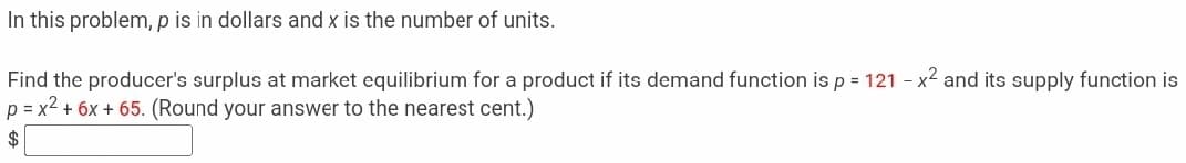 In this problem, p is in dollars and x is the number of units.
Find the producer's surplus at market equilibrium for a product if its demand function is p = 121 - x2 and its supply function is
p = x2 + 6x + 65. (Round your answer to the nearest cent.)
2$
