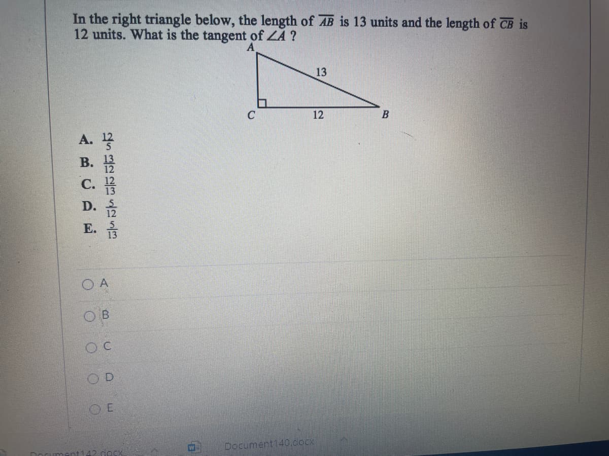 In the right triangle below, the length of AB is 13 units and the length of CB is
12 units. What is the tangent of ZA ?
A
13
12
A.
12
B. 13
12
C. 12
D.
E.
Document140.docx
A B 00
O O OO
