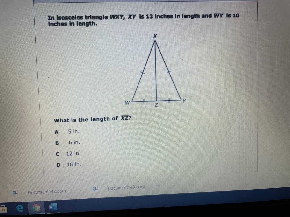 In Isosceles triangle WXY, XY Is 13 Inches in length and WY Is 10
inches in length.
W
What is the length of XZ?
A
5 in.
6 in.
12 in.
18 in.
W
Document140.docx
WE
Document142.docx
