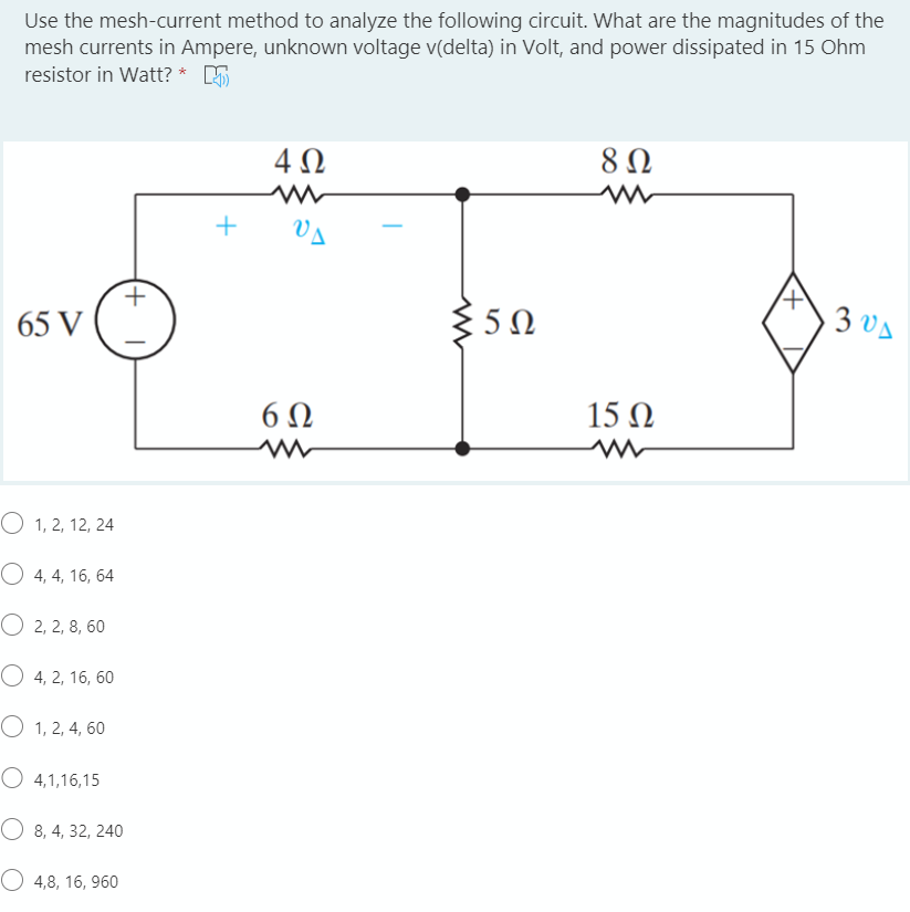 Use the mesh-current method to analyze the following circuit. What are the magnitudes of the
mesh currents in Ampere, unknown voltage v(delta) in Volt, and power dissipated in 15 Ohm
resistor in Watt? * 5
4 0
65 V
5Ω
3 vA
6Ω
15 Ω
O 1, 2, 12, 24
O 4, 4, 16, 64
O 2, 2, 8, 60
O 4, 2, 16, 60
O 1, 2, 4, 60
O 4,1,16,15
O 8, 4, 32, 240
O 4,8, 16, 960
