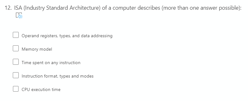 12. ISA (Industry Standard Architecture) of a computer describes (more than one answer possible):
Operand registers, types, and data addressing
Memory model
Time spent on any instruction
Instruction format, types and modes
CPU execution time
