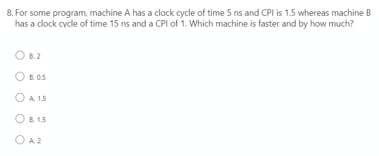8. For some program, machine A has a clock cycle of time 5 ns and CPI is 1.5 whereas machine B
has a clock cycle of time 15 ns and a CPI of 1. Which machine is faster and by how much?
В. 2
О в. 0.5
O A. 1.5
О в. 1.5
O A. 2
