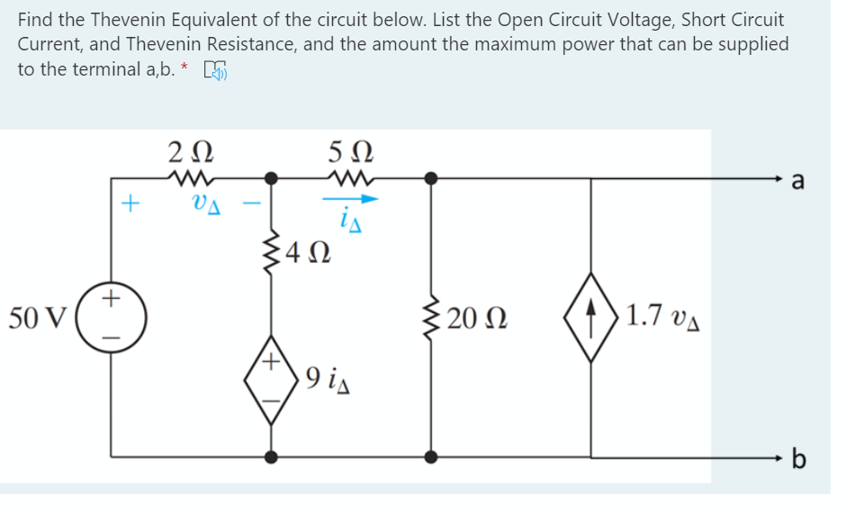 Find the Thevenin Equivalent of the circuit below. List the Open Circuit Voltage, Short Circuit
Current, and Thevenin Resistance, and the amount the maximum power that can be supplied
to the terminal a,b. * 5
2 0
5 N
a
VA
is
: 20 Ω
1.7 va
50 V
V? 6
+

