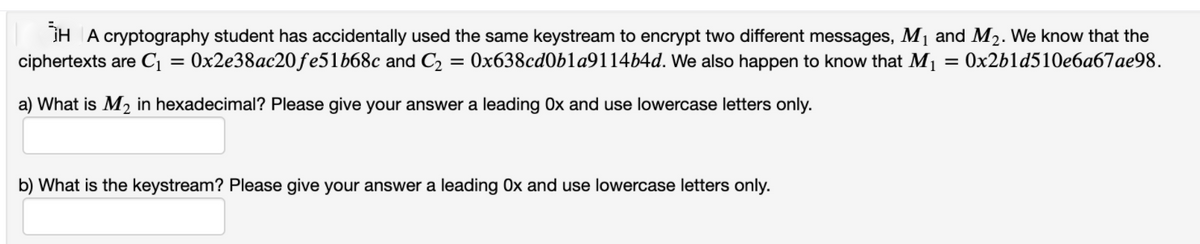 IH A cryptography student has accidentally used the same keystream to encrypt two different messages, M1 and M2. We know that the
ciphertexts are C¡ = 0x2e38ac20ƒe51b68c and C2 = 0x638cd0bla9114b4d. We also happen to know that M1 = 0x2b1d510e6a67ae98.
a) What is M2 in hexadecimal? Please give your answer a leading Ox and use lowercase letters only.
b) What is the keystream? Please give your answer a leading Ox and use lowercase letters only.
