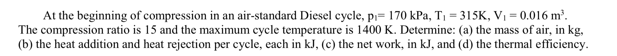 At the beginning of compression in an air-standard Diesel cycle, p= 170 kPa, T 315K, V1 0.016 m2
The compression ratio is 15 and the maximum cycle temperature is 1400 K. Determine: (a) the mass of air, in kg,
(b) the heat addition and heat rejection per cycle, each in kJ, (c) the net work, in kJ, and (d) the thermal efficiency
