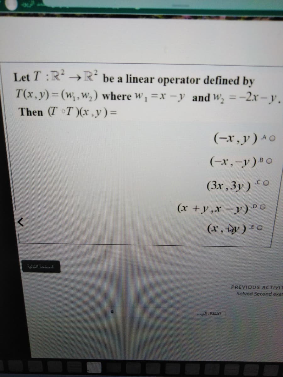 Let T :R →R² be a linear operator defined by
T(x,y)=(w,w2) where w,=x -y and W, =-2r - y.
Then (T T)(x,y)=
(-r,y)^o
(-r,-y) 0
BO
(3x ,3y) CO
(x +y,x-y) °.
DO
(x, y) *0
E O
PREVIOUS ACTIVIT
Solved Second exar
