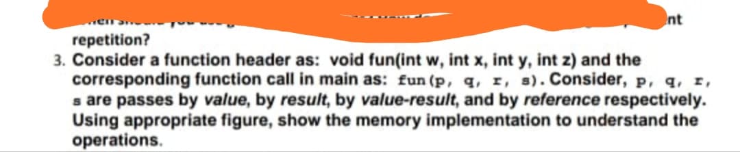 nt
repetition?
3. Consider a function header as: void fun(int w, int x, int y, int z) and the
corresponding function call in main as: fun (p, q, r, s). Consider, p, q, r,
s are passes by value, by result, by value-result, and by reference respectively.
Using appropriate figure, show the memory implementation to understand the
operations.

