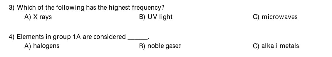 3) Which of the following has the highest frequency?
A) X rays
B) UV light
C) microwaves
4) Elements in group 1A are considered
A) halogens
B) noble gases
C) alkali metals
