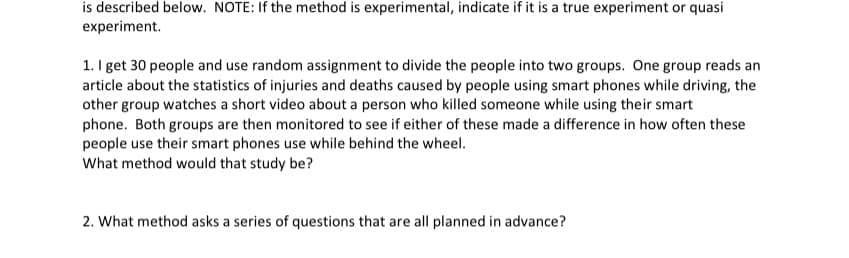 is described below. NOTE: If the method is experimental, indicate if it is a true experiment or quasi
experiment.
1. I get 30 people and use random assignment to divide the people into two groups. One group reads an
article about the statistics of injuries and deaths caused by people using smart phones while driving, the
other group watches a short video about a person who killed someone while using their smart
phone. Both groups are then monitored to see if either of these made a difference in how often these
people use their smart phones use while behind the wheel.
What method would that study be?
2. What method asks a series of questions that are all planned in advance?
