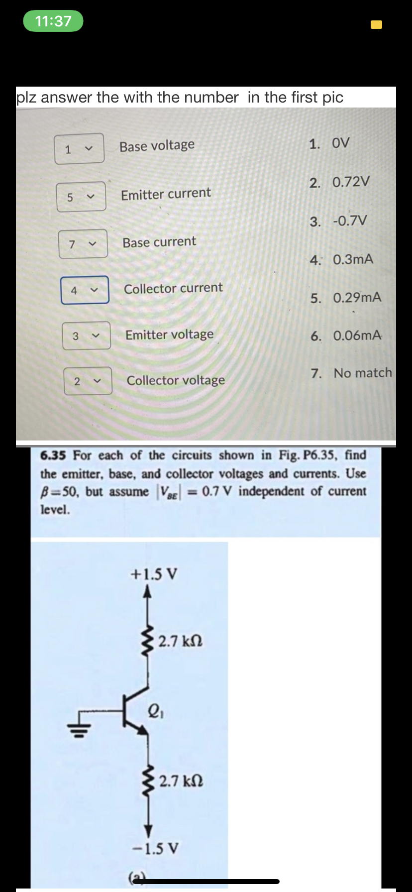 11:37
plz answer the with the number in the first pic
Base voltage
1. OV
2. 0.72V
Emitter current
3. -0.7V
Base current
4. 0.3mA
4
Collector current
5. 0.29mA
3
Emitter voltage
6. 0.06mA
7. No match
Collector voltage
6.35 For each of the circuits shown in Fig. P6.35, find
the emitter, base, and collector voltages and currents. Use
B=50, but assume VBE=0.7 V independent of current
%3D
level.
+1.5 V
2.7 kN
2.7 kN
-1.5 V
>
