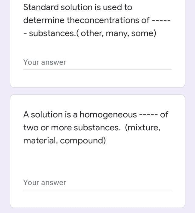 ---
Standard solution is used to
determine theconcentrations of
- substances.(other, many, some)
Your answer
A solution is a homogeneous ----- of
two or more substances. (mixture,
material, compound)
Your answer