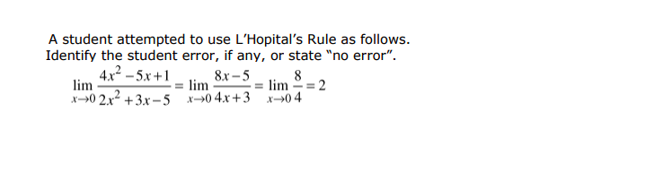 A student attempted to use L'Hopital's Rule as follows.
Identify the student error, if any, or state "no error".
8x – 5
lim
x->0 2.x2 +3x -5 x0 4.x+3 x→0 4
4x2 – 5x+1
lim
8
lim = 2
