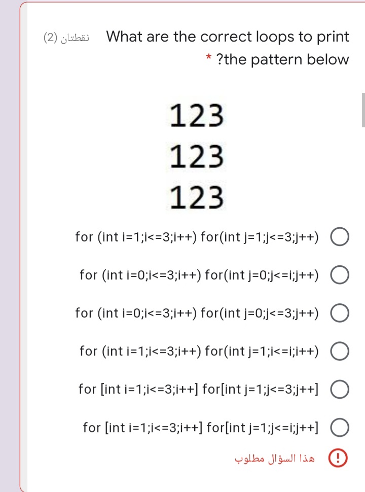 نقطتان )2(
What are the correct loops to print
* ?the pattern below
123
123
123
for (int i=1;i<=3;i++) for(int j=1;j<=3;j++) O
for (int i=0;i<=3;i++) for(int j=0;j<=i;j++) O
for (int i=0;i<=3;i++) for(int j=0;j<=3;j++) O
for (int i=1;i<=3;i++) for(int j=1;i<=i;i++) O
for [int i=1;i<=3;i++] for[int j=1;j<=3;j++] O
for [int i=1;i<=3;i++] for[int j=1;j<=i;j++]
هذا السؤال مطلوب
