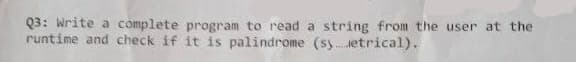 Q3: Write a complete program to read a string from the user at the
runtime and check if it is palindrome (syetrical).
