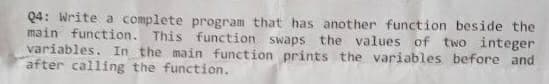 Q4: Write a complete program that has another function beside the
main function. This function swaps the values of two integer
variables. In the main function prints the variables before and
after calling the function.
