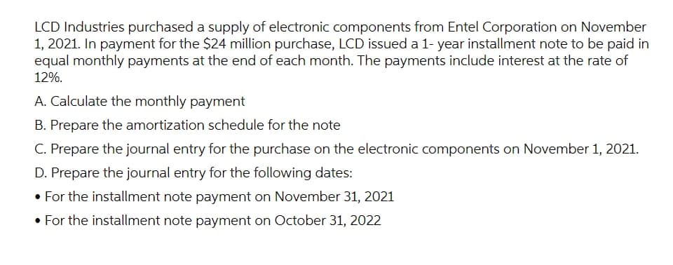LCD Industries purchased a supply of electronic components from Entel Corporation on November
1, 2021. In payment for the $24 million purchase, LCD issued a 1- year installment note to be paid in
equal monthly payments at the end of each month. The payments include interest at the rate of
12%.
A. Calculate the monthly payment
B. Prepare the amortization schedule for the note
C. Prepare the journal entry for the purchase on the electronic components on November 1, 2021.
D. Prepare the journal entry for the following dates:
• For the installment note payment on November 31, 2021
• For the installment note payment on October 31, 2022
