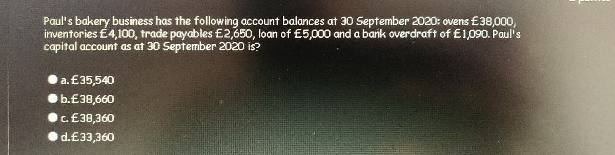 Paul's bakery business has the following account balances at 30 September 2020: ovens £38,000,
inventories £4,100, trade payables £2,650, loan of £5,000 and a bank overdraft of E1090. Paul's
capital account as at 30 September 2020 is?
a. £35,540
b.£38,660
c. £38,360
d.£33,360
