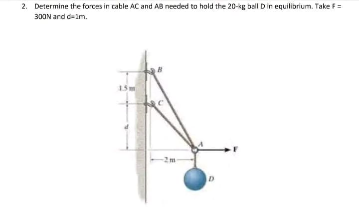 2. Determine the forces in cable AC and AB needed to hold the 20-kg ball D in equilibrium. Take F =
300N and d=1m.
1.5 m
