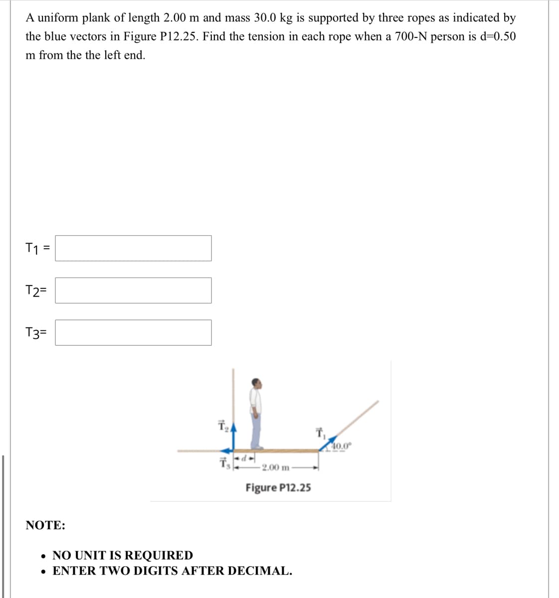 A uniform plank of length 2.00 m and mass 30.0 kg is supported by three ropes as indicated by
the blue vectors in Figure P12.25. Find the tension in each rope when a 700-N person is d=0.50
m from the the left end.
T1 =
T2=
T3=
40.0°
-2.00 m -
Figure P12.25
NOTE:
• NO UNIT IS REQUIRED
• ENTER TWO DIGITS AFTER DECIMAL.
