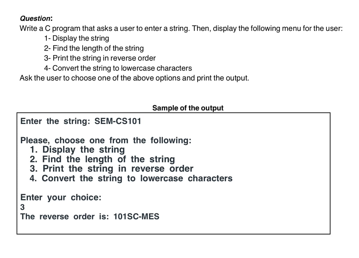 Question:
Write a C program that asks a user to enter a string. Then, display the following menu for the user:
1- Display the string
2- Find the length of the string
3- Print the string in reverse order
4- Convert the string to lowercase characters
Ask the user to choose one of the above options and print the output.
Sample of the output
Enter the string: SEM-CS101
Please, choose one from the following:
1. Display the string
2. Find the length of the string
3. Print the string in reverse order
4. Convert the string to lowercase characters
Enter your choice:
3
The reverse order is: 101SC-MES
