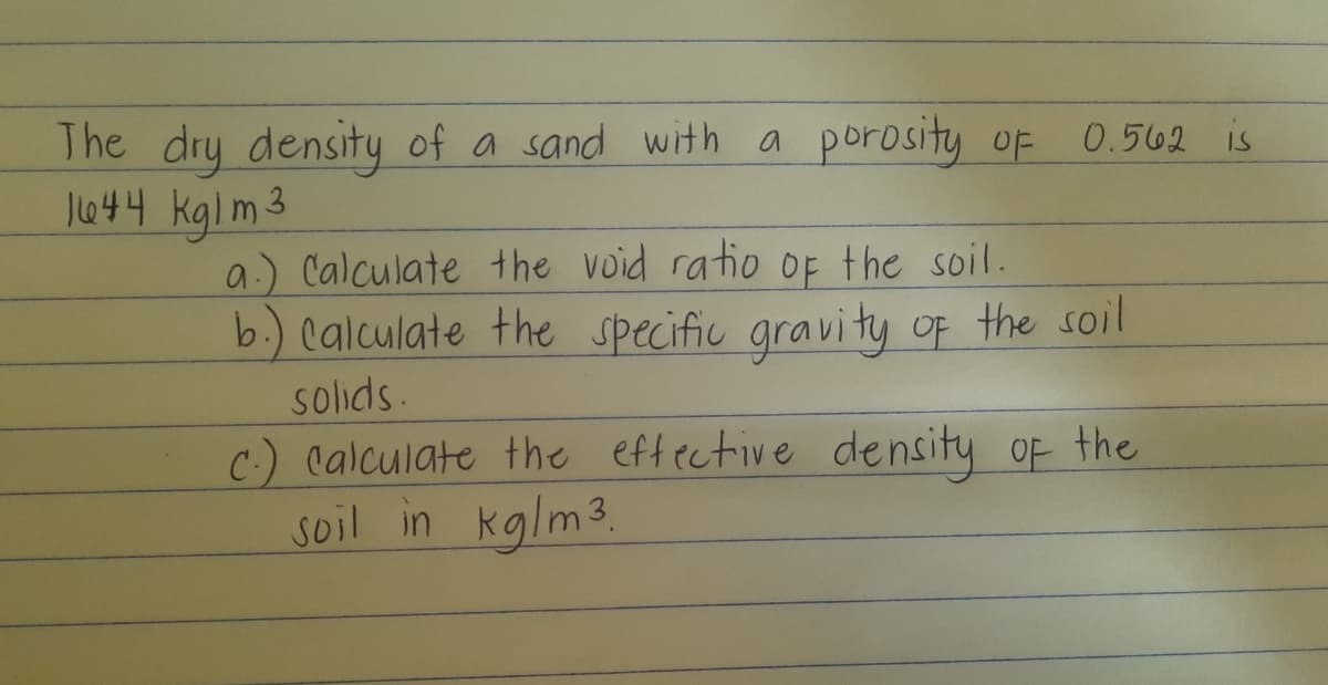 The dry density of a sand with a porosity oF 0.562 is
Jl444 kglm3
a.) Calculate the void ratio OF the soil.
b.) Calculate the specific gravity oF the soil
solids.
C-) Calculate the eftective density oF the
soil in kglm3.
