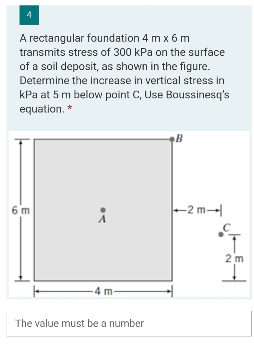 4
A rectangular foundation 4 m x 6 m
transmits stress of 300 kPa on the surface
of a soil deposit, as shown in the figure.
Determine the increase in vertical stress in
kPa at 5 m below point C, Use Boussinesq's
equation. *
B
6 m
+2 m→
A
2 m
4 m-
The value must be a number
