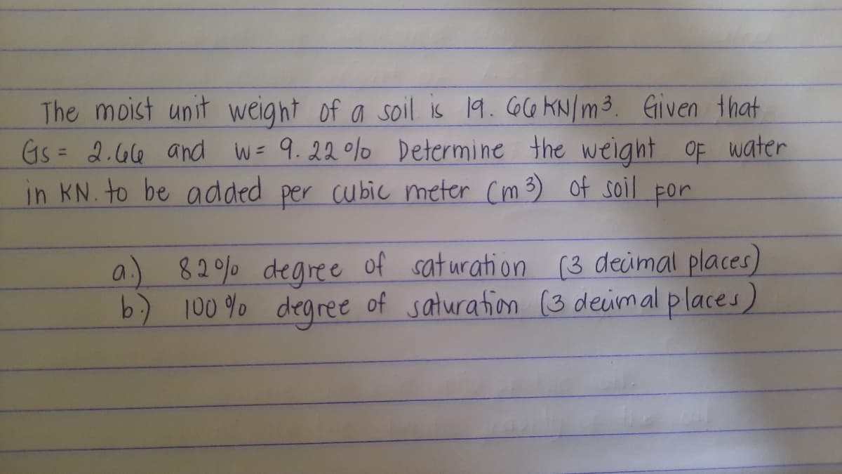 The moist unit weight of a soil is 19. o6 KN/m3. Given that
Gs = 2.G6 and w= 9.22 0%o Determine the weight of water
in KN. to be added per cubic meter Cm 3) of soil por
a) 82% degree of saturation (3 deimal places)
b) 100 % degree of saturafion (3 deimal places)
