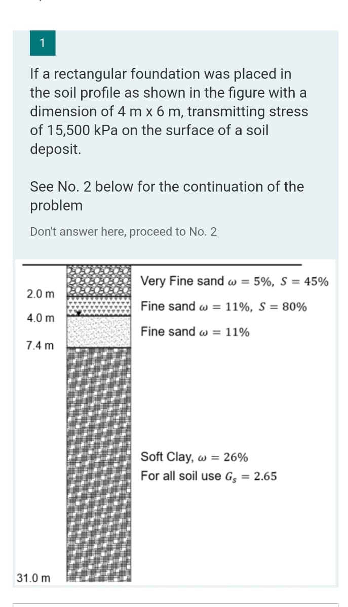 1
If a rectangular foundation was placed in
the soil profile as shown in the figure with a
dimension of 4 m x 6 m, transmitting stress
of 15,500 kPa on the surface of a soil
deposit.
See No. 2 below for the continuation of the
problem
Don't answer here, proceed to No. 2
Very Fine sand w = 5%, S = 45%
2.0 m
Fine sand w = 11%, S = 80%
4.0 m
Fine sand w = 11%
7.4 m
Soft Clay, w = 26%
For all soil use G = 2.65
31.0 m
